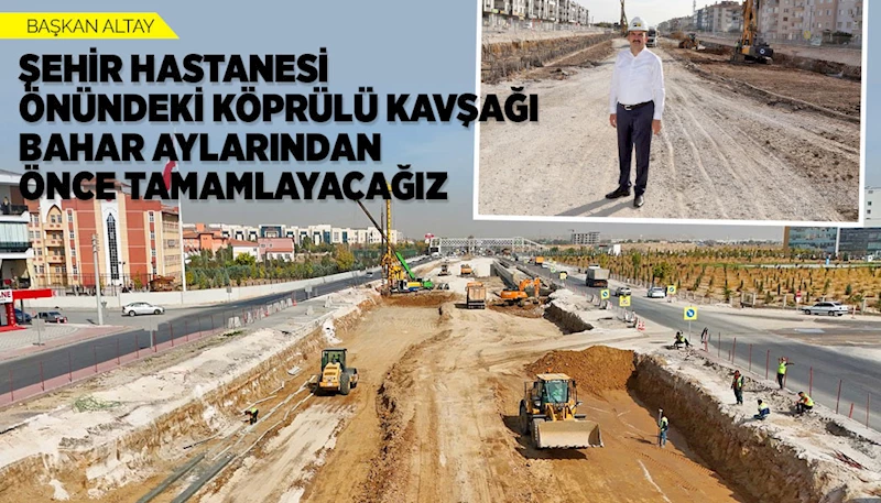 BAŞKAN ALTAY: “ŞEHİR HASTANESİ ÖNÜNDEKİ KÖPRÜLÜ KAVŞAĞI BAHAR AYLARINDAN ÖNCE TAMAMLAYACAĞIZ”